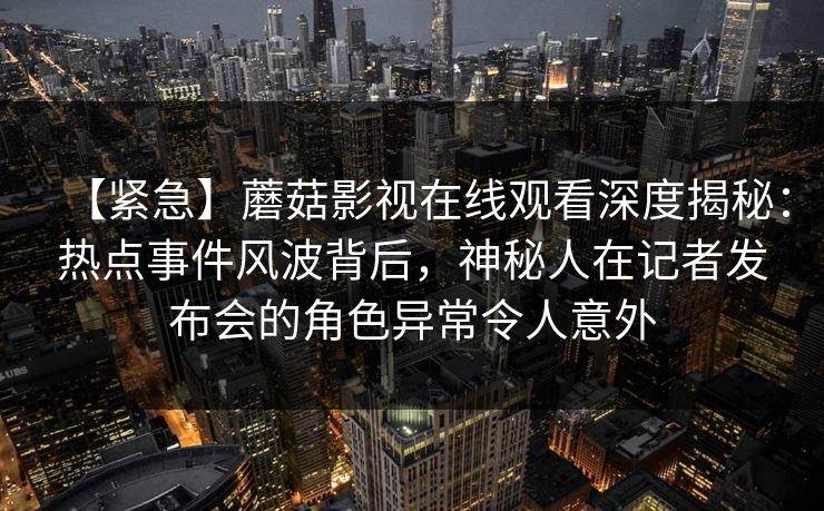 【紧急】蘑菇影视在线观看深度揭秘：热点事件风波背后，神秘人在记者发布会的角色异常令人意外