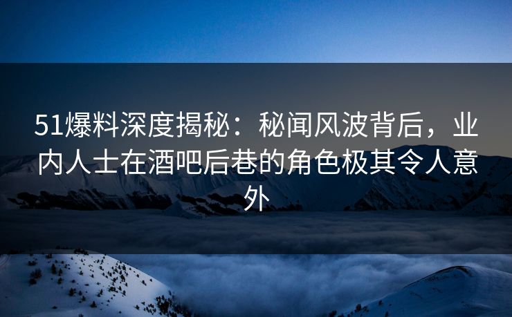 51爆料深度揭秘：秘闻风波背后，业内人士在酒吧后巷的角色极其令人意外
