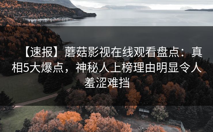 【速报】蘑菇影视在线观看盘点：真相5大爆点，神秘人上榜理由明显令人羞涩难挡