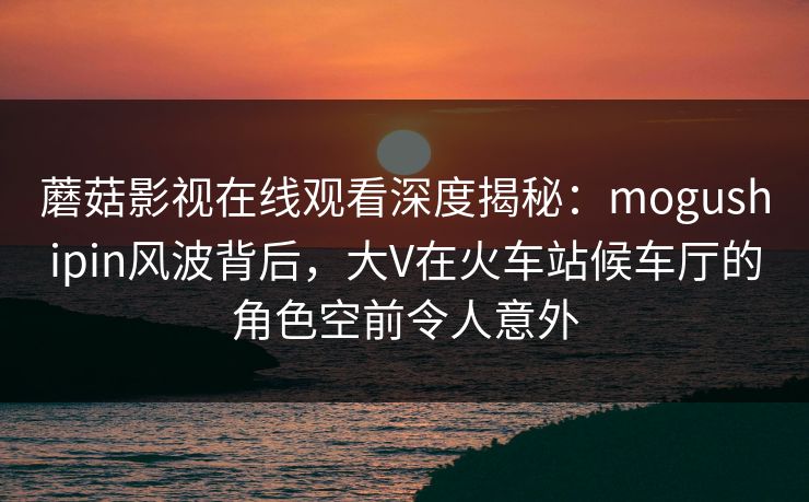 蘑菇影视在线观看深度揭秘：mogushipin风波背后，大V在火车站候车厅的角色空前令人意外