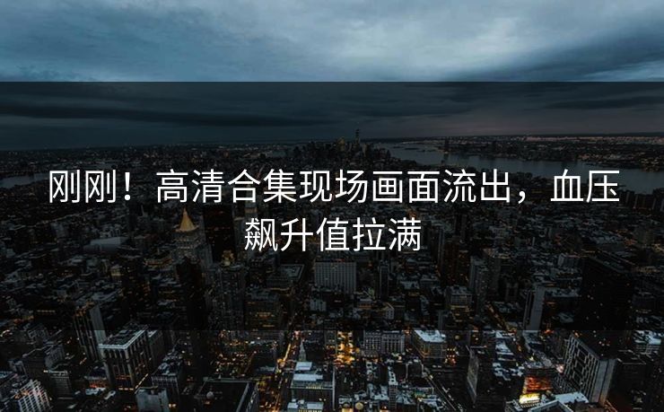 刚刚！高清合集现场画面流出，血压飙升值拉满