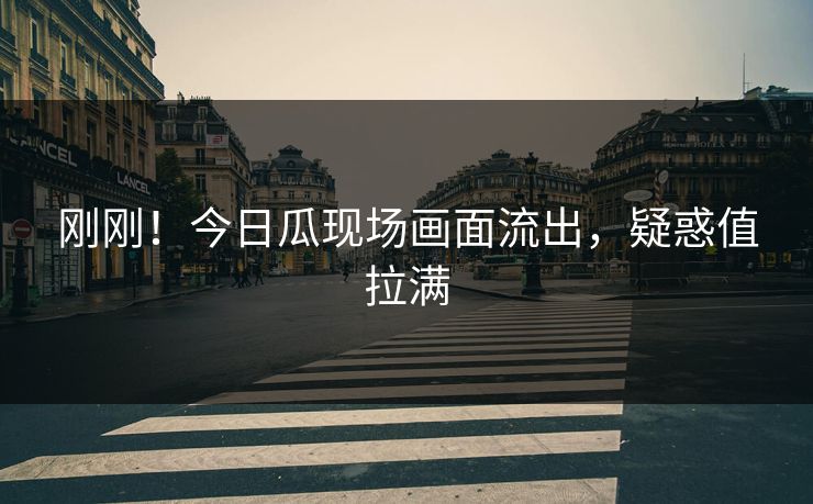 刚刚！今日瓜现场画面流出，疑惑值拉满