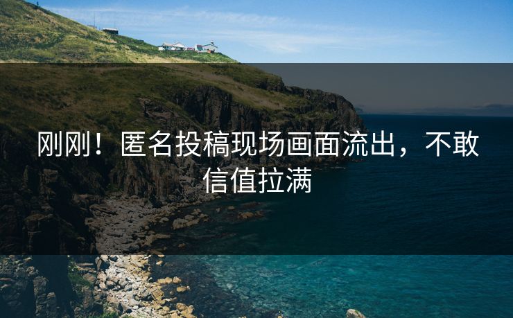 刚刚！匿名投稿现场画面流出，不敢信值拉满
