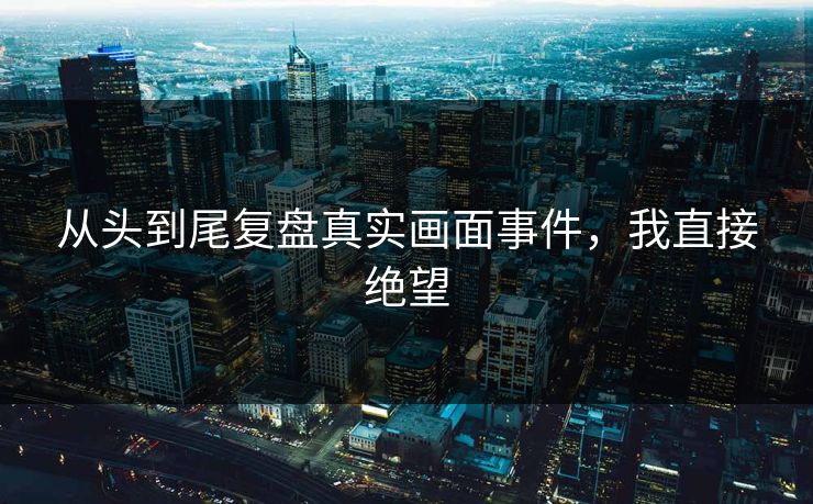 从头到尾复盘真实画面事件，我直接绝望