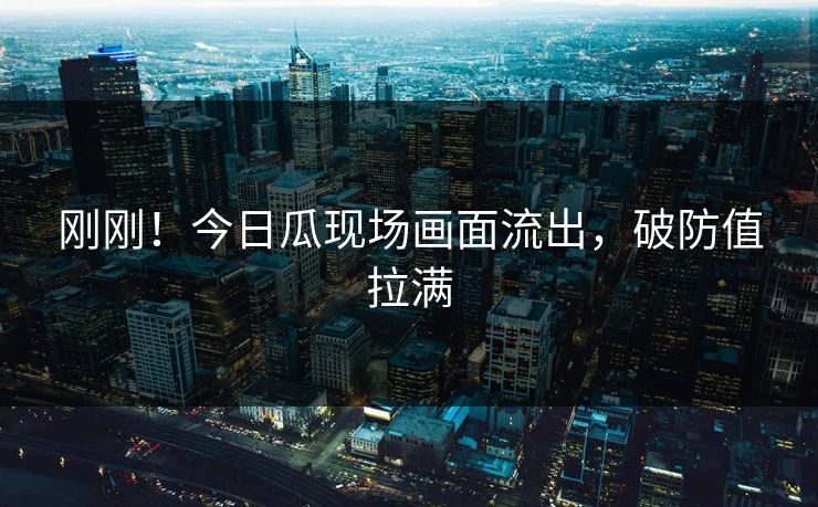 刚刚！今日瓜现场画面流出，破防值拉满