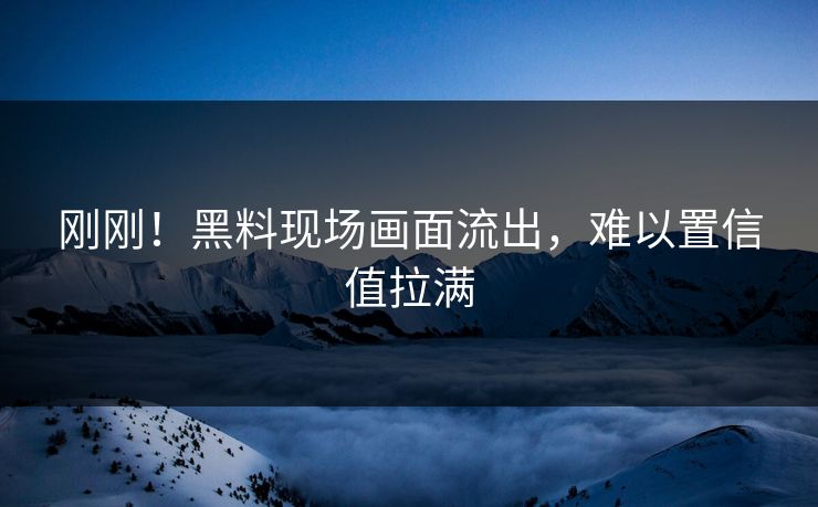 刚刚！黑料现场画面流出，难以置信值拉满