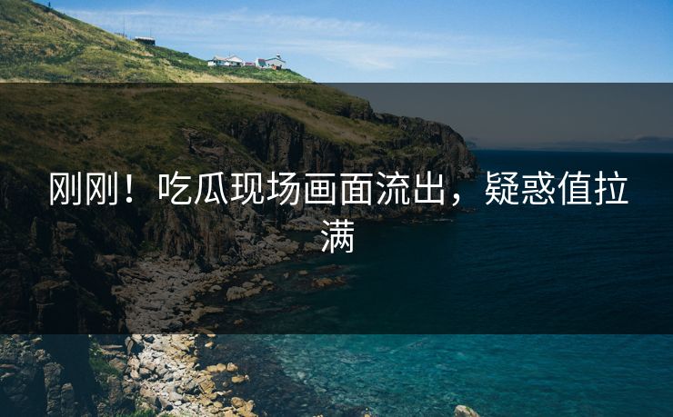 刚刚！吃瓜现场画面流出，疑惑值拉满