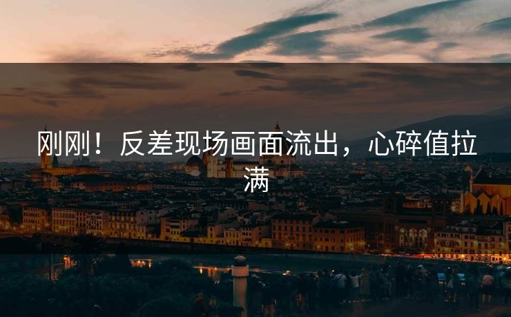 刚刚！反差现场画面流出，心碎值拉满
