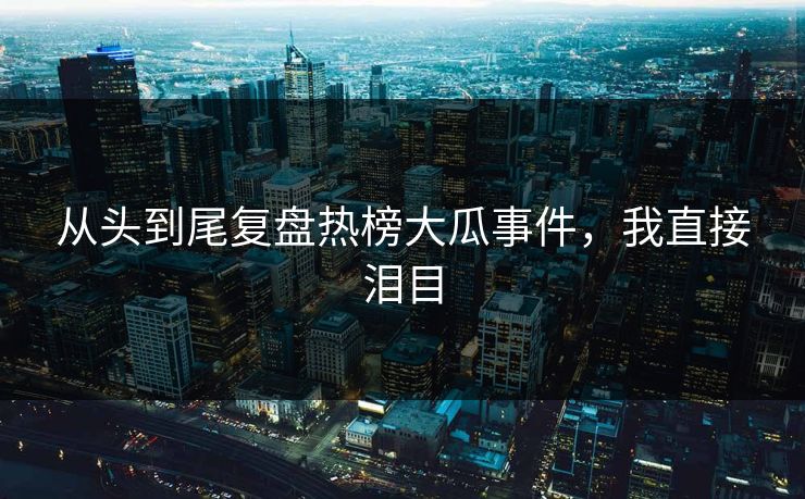 从头到尾复盘热榜大瓜事件，我直接泪目