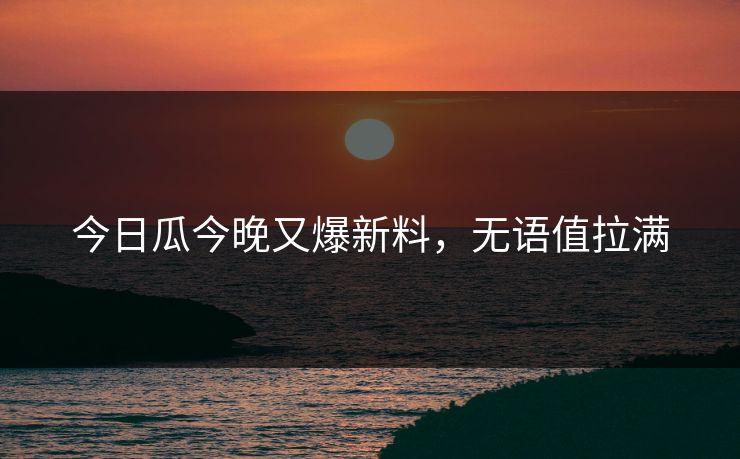 今日瓜今晚又爆新料，无语值拉满