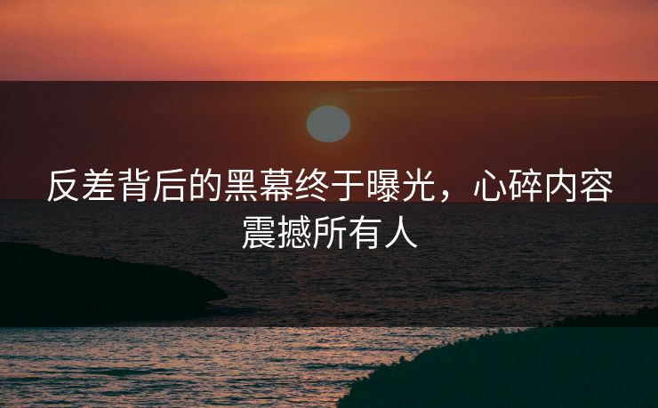 反差背后的黑幕终于曝光，心碎内容震撼所有人