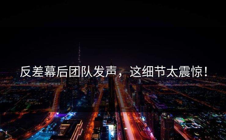反差幕后团队发声，这细节太震惊！