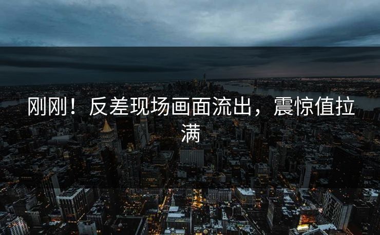 刚刚！反差现场画面流出，震惊值拉满