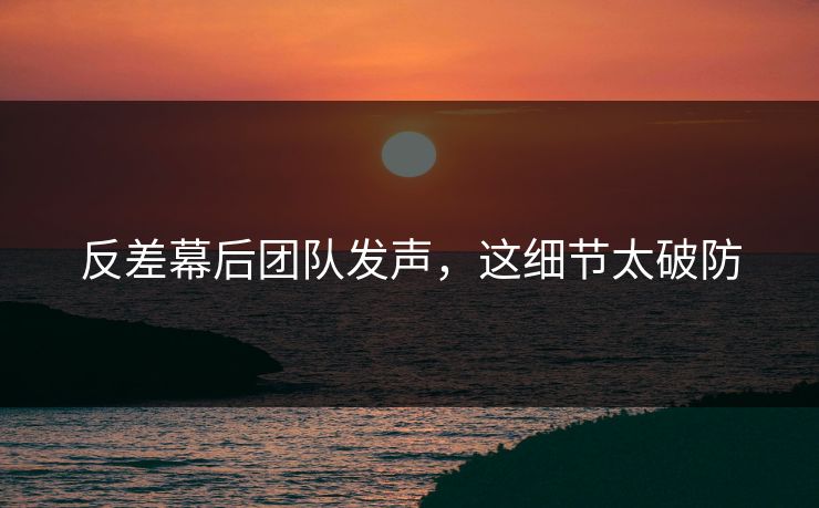 反差幕后团队发声，这细节太破防