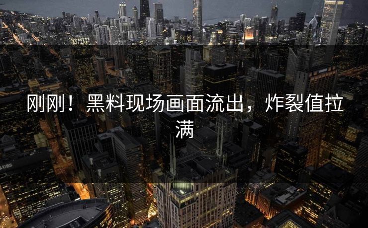 刚刚！黑料现场画面流出，炸裂值拉满