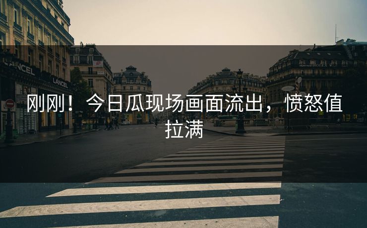 刚刚！今日瓜现场画面流出，愤怒值拉满