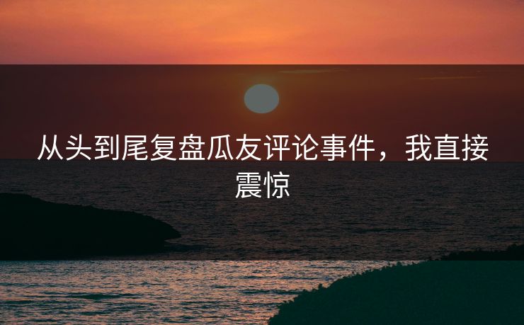 从头到尾复盘瓜友评论事件，我直接震惊