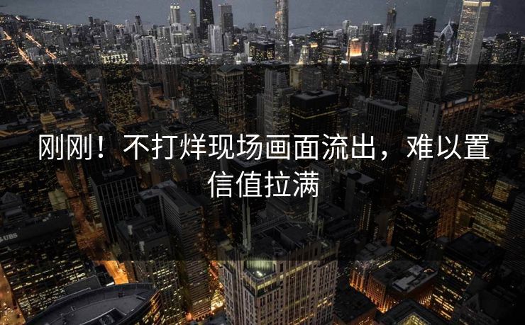 刚刚！不打烊现场画面流出，难以置信值拉满