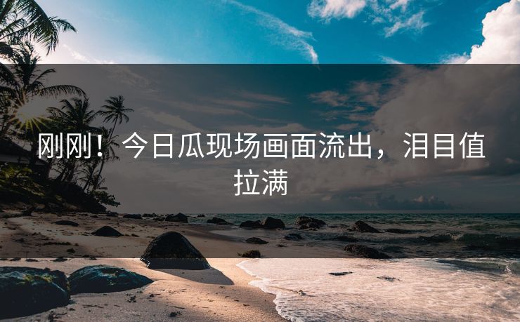 刚刚！今日瓜现场画面流出，泪目值拉满