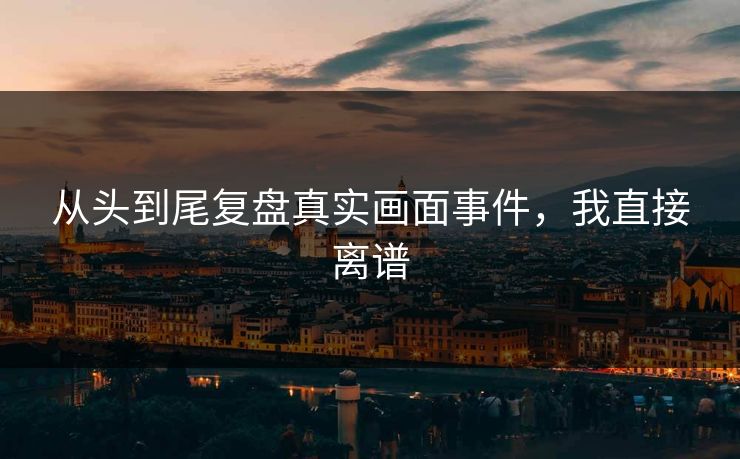 从头到尾复盘真实画面事件，我直接离谱