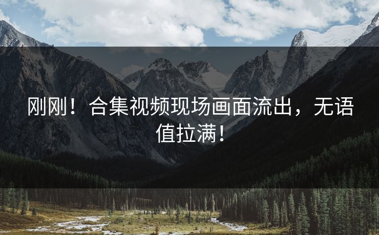 刚刚！合集视频现场画面流出，无语值拉满！