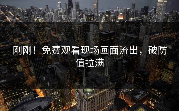 刚刚！免费观看现场画面流出，破防值拉满