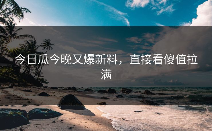 今日瓜今晚又爆新料，直接看傻值拉满