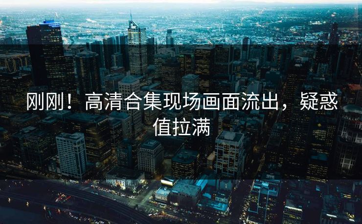 刚刚！高清合集现场画面流出，疑惑值拉满