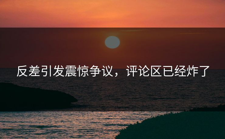 反差引发震惊争议，评论区已经炸了