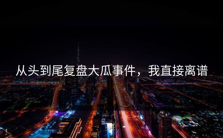 从头到尾复盘大瓜事件，我直接离谱