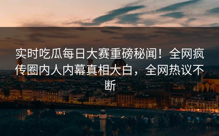 实时吃瓜每日大赛重磅秘闻！全网疯传圈内人内幕真相大白，全网热议不断