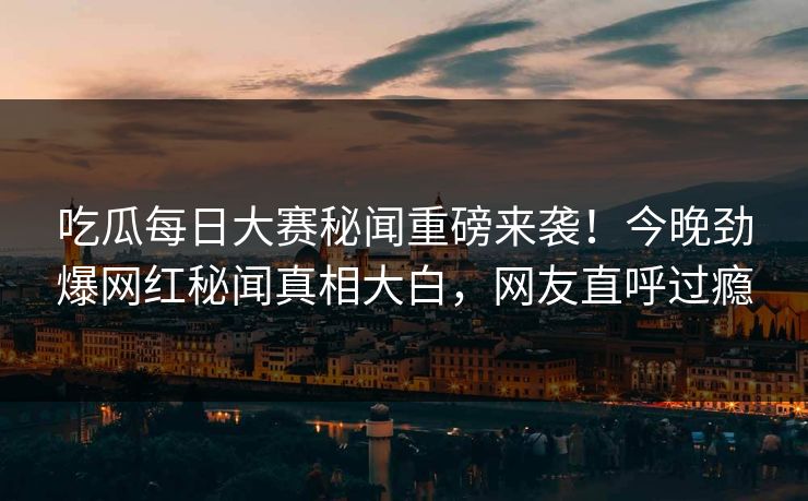 吃瓜每日大赛秘闻重磅来袭！今晚劲爆网红秘闻真相大白，网友直呼过瘾