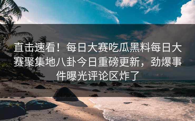 直击速看！每日大赛吃瓜黑料每日大赛聚集地八卦今日重磅更新，劲爆事件曝光评论区炸了