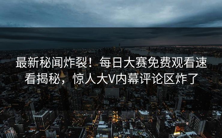 最新秘闻炸裂！每日大赛免费观看速看揭秘，惊人大V内幕评论区炸了
