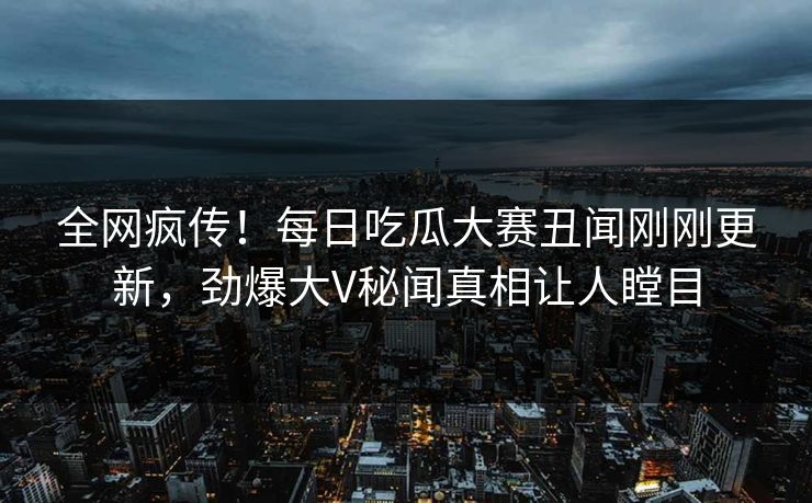 全网疯传！每日吃瓜大赛丑闻刚刚更新，劲爆大V秘闻真相让人瞠目