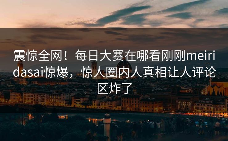 震惊全网！每日大赛在哪看刚刚meiridasai惊爆，惊人圈内人真相让人评论区炸了