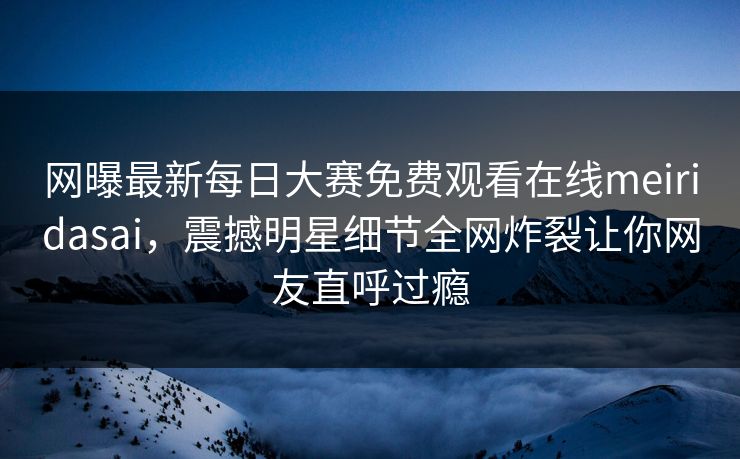 网曝最新每日大赛免费观看在线meiridasai，震撼明星细节全网炸裂让你网友直呼过瘾