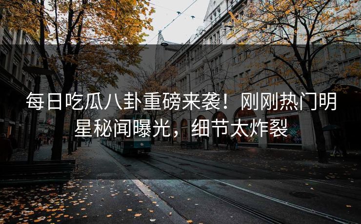 每日吃瓜八卦重磅来袭！刚刚热门明星秘闻曝光，细节太炸裂