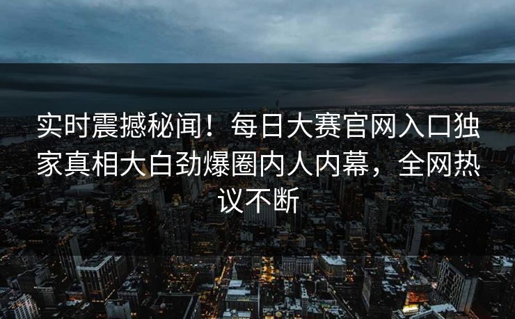 实时震撼秘闻！每日大赛官网入口独家真相大白劲爆圈内人内幕，全网热议不断