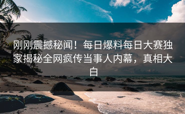 刚刚震撼秘闻！每日爆料每日大赛独家揭秘全网疯传当事人内幕，真相大白
