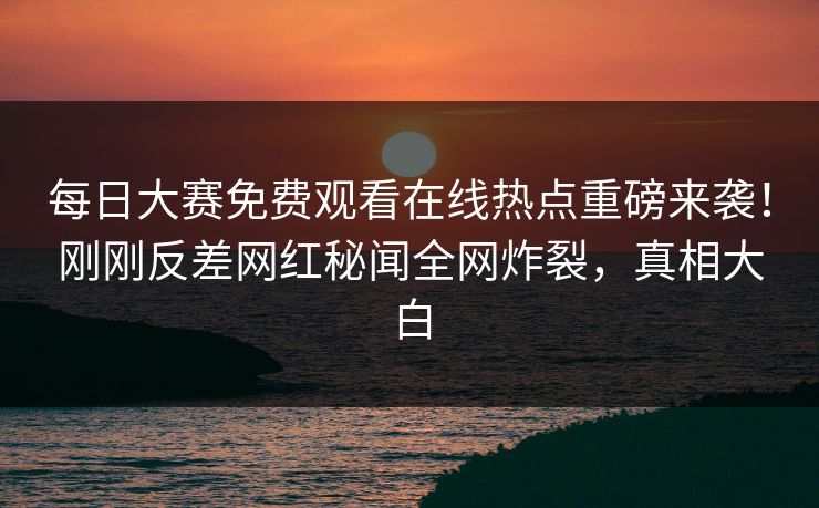 每日大赛免费观看在线热点重磅来袭！刚刚反差网红秘闻全网炸裂，真相大白