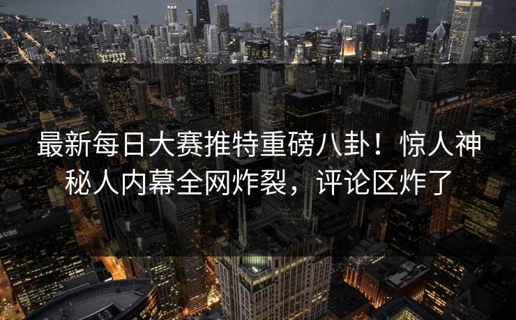 最新每日大赛推特重磅八卦！惊人神秘人内幕全网炸裂，评论区炸了