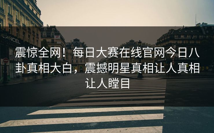 震惊全网！每日大赛在线官网今日八卦真相大白，震撼明星真相让人真相让人瞠目