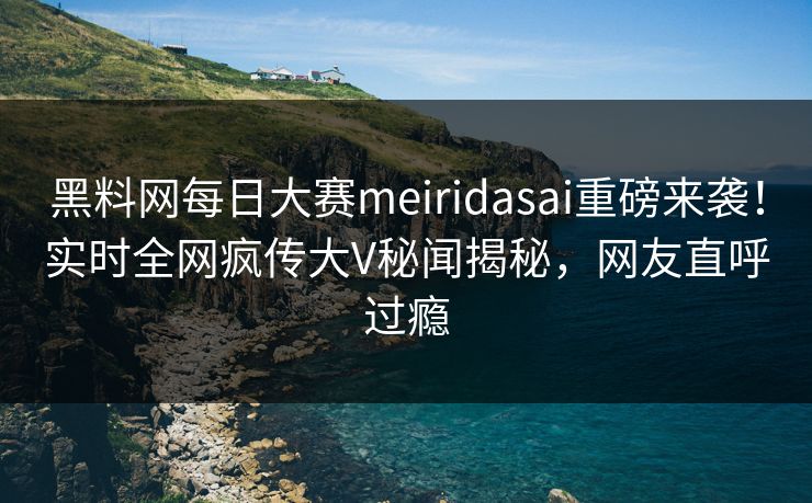 黑料网每日大赛meiridasai重磅来袭！实时全网疯传大V秘闻揭秘，网友直呼过瘾