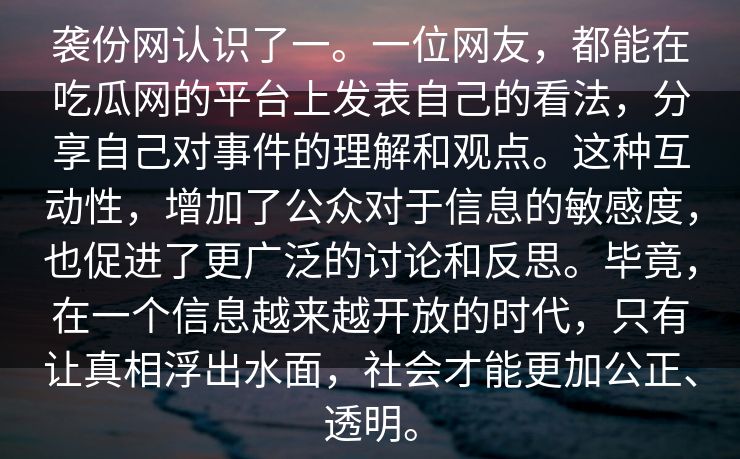 袭份网认识了一。一位网友,都能在吃瓜网的平台上发表自己的看法,分享自己对事件的理解和观点。这种互动性,增加了公众对于信息的敏感度,也促进了更广泛的讨论和反思。毕竟,在一个信息越来越开放的时代,只有让真相浮出水面,社会才能更加公正、透明。