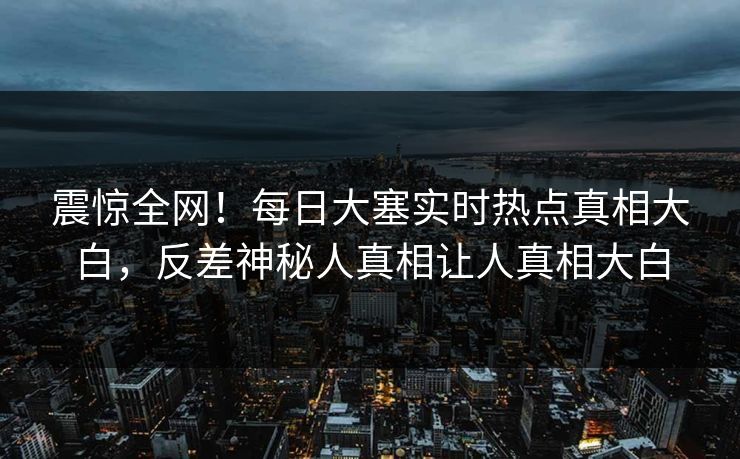 震惊全网！每日大塞实时热点真相大白，反差神秘人真相让人真相大白