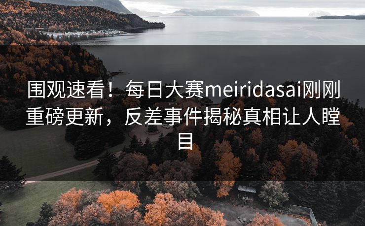 围观速看！每日大赛meiridasai刚刚重磅更新，反差事件揭秘真相让人瞠目