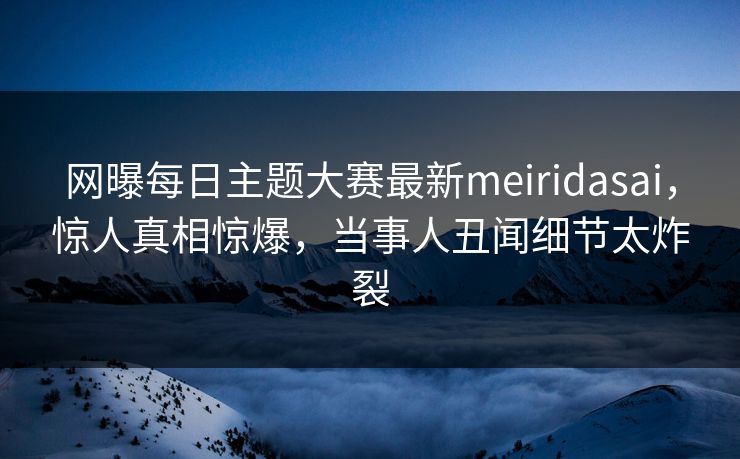 网曝每日主题大赛最新meiridasai，惊人真相惊爆，当事人丑闻细节太炸裂