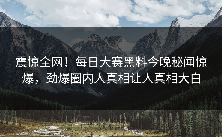震惊全网！每日大赛黑料今晚秘闻惊爆，劲爆圈内人真相让人真相大白