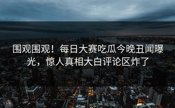 围观围观！每日大赛吃瓜今晚丑闻曝光，惊人真相大白评论区炸了